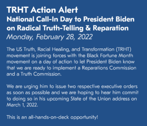 TRHT Action Alert National Call-In Day to President Biden on Radical Truth-Telling & Reparation Monday, February 28, 2022 The US Truth, Racial Healing, and Transformation (TRHT) movement is joining forces with the Black Fortune Month movement on a day of action to let President Biden know that we are ready to implement a Reparations Commission and a Truth Commission. We are urging him to issue two respective executive orders as soon as possible and we are hoping to hear him commit to doing so in his upcoming State of the Union address on March 1, 2022. This is an all-hands-on-deck opportunity!