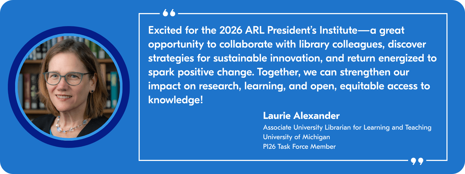 Excited for the 2026 ARL President's Institute—a great opportunity to collaborate with library colleagues, discover strategies for sustainable innovation, and return energized to spark positive change. Together, we can strengthen our impact on research, learning, and open, equitable access to knowledge! —Laurie Alexander, Associate University Librarian for Learning and Teaching, University of Michigan, PI26 Task Force Member