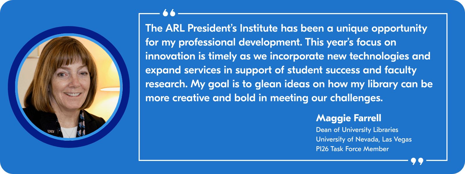 The ARL President's Institute has been a unique opportunity for my professional development. This year's focus on innovation is timely as we incorporate new technologies and expand services in support of student success and faculty research. My goal is to glean ideas on how my library can be more creative and bold in meeting our challenges. —Maggie Farrell, Dean of University Libraries, University of Nevada, Las Vegas, and PI26 Task Force Member